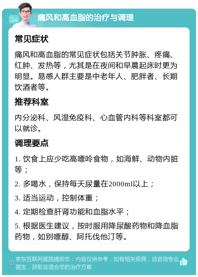 痛风和高血脂的治疗与调理 常见症状 痛风和高血脂的常见症状包括关节肿胀、疼痛、红肿、发热等，尤其是在夜间和早晨起床时更为明显。易感人群主要是中老年人、肥胖者、长期饮酒者等。 推荐科室 内分泌科、风湿免疫科、心血管内科等科室都可以就诊。 调理要点 1. 饮食上应少吃高嘌呤食物，如海鲜、动物内脏等； 2. 多喝水，保持每天尿量在2000ml以上； 3. 适当运动，控制体重； 4. 定期检查肝肾功能和血脂水平； 5. 根据医生建议，按时服用降尿酸药物和降血脂药物，如别嘌醇、阿托伐他汀等。