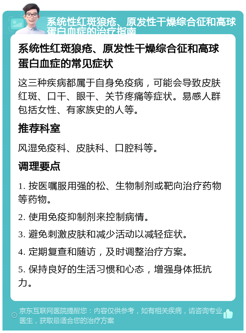 系统性红斑狼疮、原发性干燥综合征和高球蛋白血症的治疗指南 系统性红斑狼疮、原发性干燥综合征和高球蛋白血症的常见症状 这三种疾病都属于自身免疫病，可能会导致皮肤红斑、口干、眼干、关节疼痛等症状。易感人群包括女性、有家族史的人等。 推荐科室 风湿免疫科、皮肤科、口腔科等。 调理要点 1. 按医嘱服用强的松、生物制剂或靶向治疗药物等药物。 2. 使用免疫抑制剂来控制病情。 3. 避免刺激皮肤和减少活动以减轻症状。 4. 定期复查和随访，及时调整治疗方案。 5. 保持良好的生活习惯和心态，增强身体抵抗力。