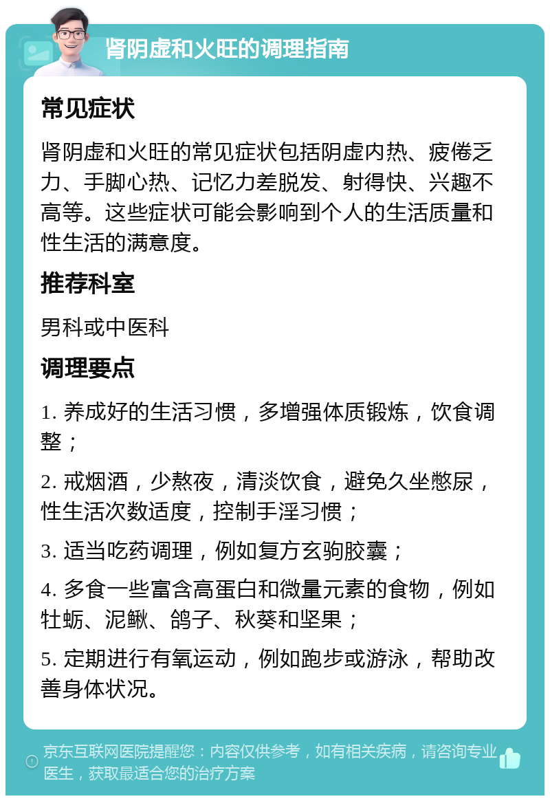 肾阴虚和火旺的调理指南 常见症状 肾阴虚和火旺的常见症状包括阴虚内热、疲倦乏力、手脚心热、记忆力差脱发、射得快、兴趣不高等。这些症状可能会影响到个人的生活质量和性生活的满意度。 推荐科室 男科或中医科 调理要点 1. 养成好的生活习惯，多增强体质锻炼，饮食调整； 2. 戒烟酒，少熬夜，清淡饮食，避免久坐憋尿，性生活次数适度，控制手淫习惯； 3. 适当吃药调理，例如复方玄驹胶囊； 4. 多食一些富含高蛋白和微量元素的食物，例如牡蛎、泥鳅、鸽子、秋葵和坚果； 5. 定期进行有氧运动，例如跑步或游泳，帮助改善身体状况。