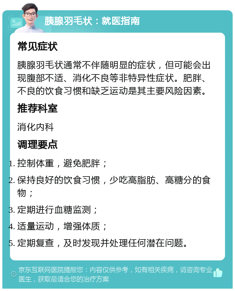 胰腺羽毛状：就医指南 常见症状 胰腺羽毛状通常不伴随明显的症状，但可能会出现腹部不适、消化不良等非特异性症状。肥胖、不良的饮食习惯和缺乏运动是其主要风险因素。 推荐科室 消化内科 调理要点 控制体重，避免肥胖； 保持良好的饮食习惯，少吃高脂肪、高糖分的食物； 定期进行血糖监测； 适量运动，增强体质； 定期复查，及时发现并处理任何潜在问题。