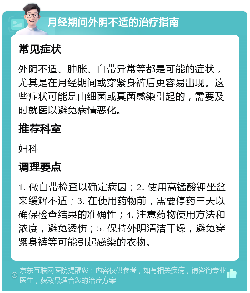 月经期间外阴不适的治疗指南 常见症状 外阴不适、肿胀、白带异常等都是可能的症状，尤其是在月经期间或穿紧身裤后更容易出现。这些症状可能是由细菌或真菌感染引起的，需要及时就医以避免病情恶化。 推荐科室 妇科 调理要点 1. 做白带检查以确定病因；2. 使用高锰酸钾坐盆来缓解不适；3. 在使用药物前，需要停药三天以确保检查结果的准确性；4. 注意药物使用方法和浓度，避免烫伤；5. 保持外阴清洁干燥，避免穿紧身裤等可能引起感染的衣物。