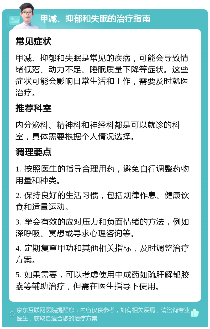 甲减、抑郁和失眠的治疗指南 常见症状 甲减、抑郁和失眠是常见的疾病，可能会导致情绪低落、动力不足、睡眠质量下降等症状。这些症状可能会影响日常生活和工作，需要及时就医治疗。 推荐科室 内分泌科、精神科和神经科都是可以就诊的科室，具体需要根据个人情况选择。 调理要点 1. 按照医生的指导合理用药，避免自行调整药物用量和种类。 2. 保持良好的生活习惯，包括规律作息、健康饮食和适量运动。 3. 学会有效的应对压力和负面情绪的方法，例如深呼吸、冥想或寻求心理咨询等。 4. 定期复查甲功和其他相关指标，及时调整治疗方案。 5. 如果需要，可以考虑使用中成药如疏肝解郁胶囊等辅助治疗，但需在医生指导下使用。