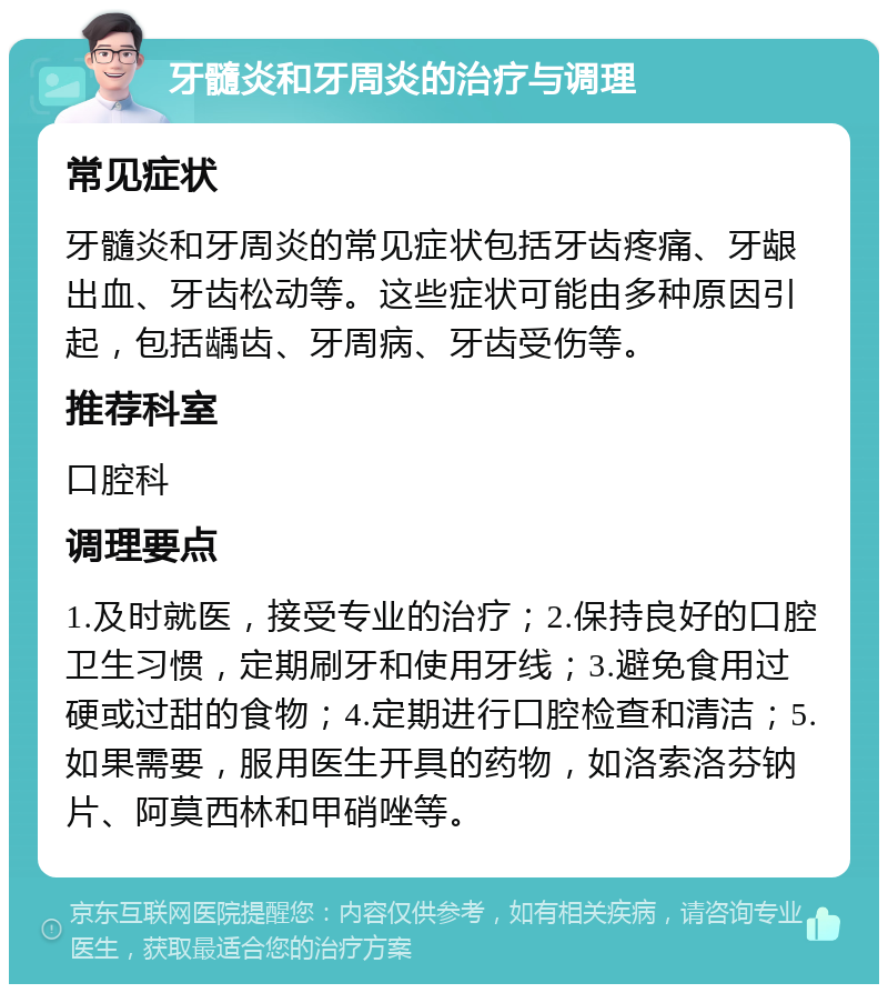 牙髓炎和牙周炎的治疗与调理 常见症状 牙髓炎和牙周炎的常见症状包括牙齿疼痛、牙龈出血、牙齿松动等。这些症状可能由多种原因引起，包括龋齿、牙周病、牙齿受伤等。 推荐科室 口腔科 调理要点 1.及时就医，接受专业的治疗；2.保持良好的口腔卫生习惯，定期刷牙和使用牙线；3.避免食用过硬或过甜的食物；4.定期进行口腔检查和清洁；5.如果需要，服用医生开具的药物，如洛索洛芬钠片、阿莫西林和甲硝唑等。