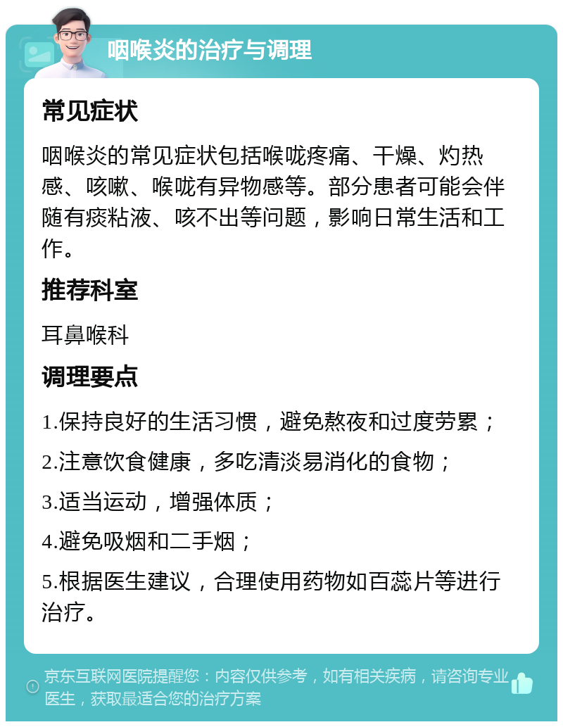 咽喉炎的治疗与调理 常见症状 咽喉炎的常见症状包括喉咙疼痛、干燥、灼热感、咳嗽、喉咙有异物感等。部分患者可能会伴随有痰粘液、咳不出等问题，影响日常生活和工作。 推荐科室 耳鼻喉科 调理要点 1.保持良好的生活习惯，避免熬夜和过度劳累； 2.注意饮食健康，多吃清淡易消化的食物； 3.适当运动，增强体质； 4.避免吸烟和二手烟； 5.根据医生建议，合理使用药物如百蕊片等进行治疗。