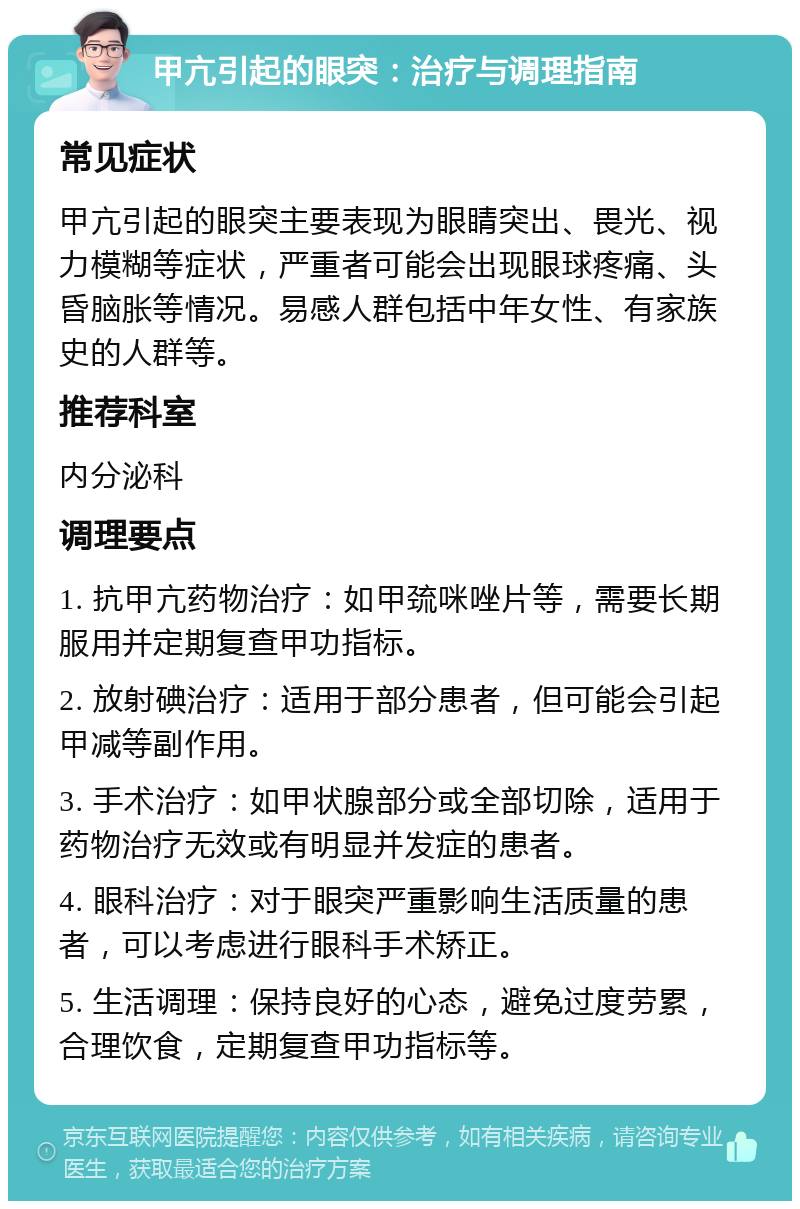 甲亢引起的眼突：治疗与调理指南 常见症状 甲亢引起的眼突主要表现为眼睛突出、畏光、视力模糊等症状，严重者可能会出现眼球疼痛、头昏脑胀等情况。易感人群包括中年女性、有家族史的人群等。 推荐科室 内分泌科 调理要点 1. 抗甲亢药物治疗：如甲巯咪唑片等，需要长期服用并定期复查甲功指标。 2. 放射碘治疗：适用于部分患者，但可能会引起甲减等副作用。 3. 手术治疗：如甲状腺部分或全部切除，适用于药物治疗无效或有明显并发症的患者。 4. 眼科治疗：对于眼突严重影响生活质量的患者，可以考虑进行眼科手术矫正。 5. 生活调理：保持良好的心态，避免过度劳累，合理饮食，定期复查甲功指标等。