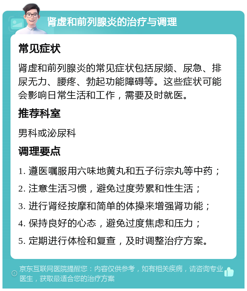 肾虚和前列腺炎的治疗与调理 常见症状 肾虚和前列腺炎的常见症状包括尿频、尿急、排尿无力、腰疼、勃起功能障碍等。这些症状可能会影响日常生活和工作，需要及时就医。 推荐科室 男科或泌尿科 调理要点 1. 遵医嘱服用六味地黄丸和五子衍宗丸等中药； 2. 注意生活习惯，避免过度劳累和性生活； 3. 进行肾经按摩和简单的体操来增强肾功能； 4. 保持良好的心态，避免过度焦虑和压力； 5. 定期进行体检和复查，及时调整治疗方案。