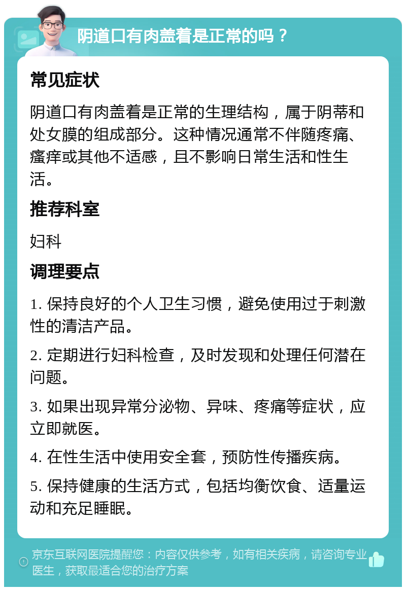 阴道口有肉盖着是正常的吗？ 常见症状 阴道口有肉盖着是正常的生理结构，属于阴蒂和处女膜的组成部分。这种情况通常不伴随疼痛、瘙痒或其他不适感，且不影响日常生活和性生活。 推荐科室 妇科 调理要点 1. 保持良好的个人卫生习惯，避免使用过于刺激性的清洁产品。 2. 定期进行妇科检查，及时发现和处理任何潜在问题。 3. 如果出现异常分泌物、异味、疼痛等症状，应立即就医。 4. 在性生活中使用安全套，预防性传播疾病。 5. 保持健康的生活方式，包括均衡饮食、适量运动和充足睡眠。