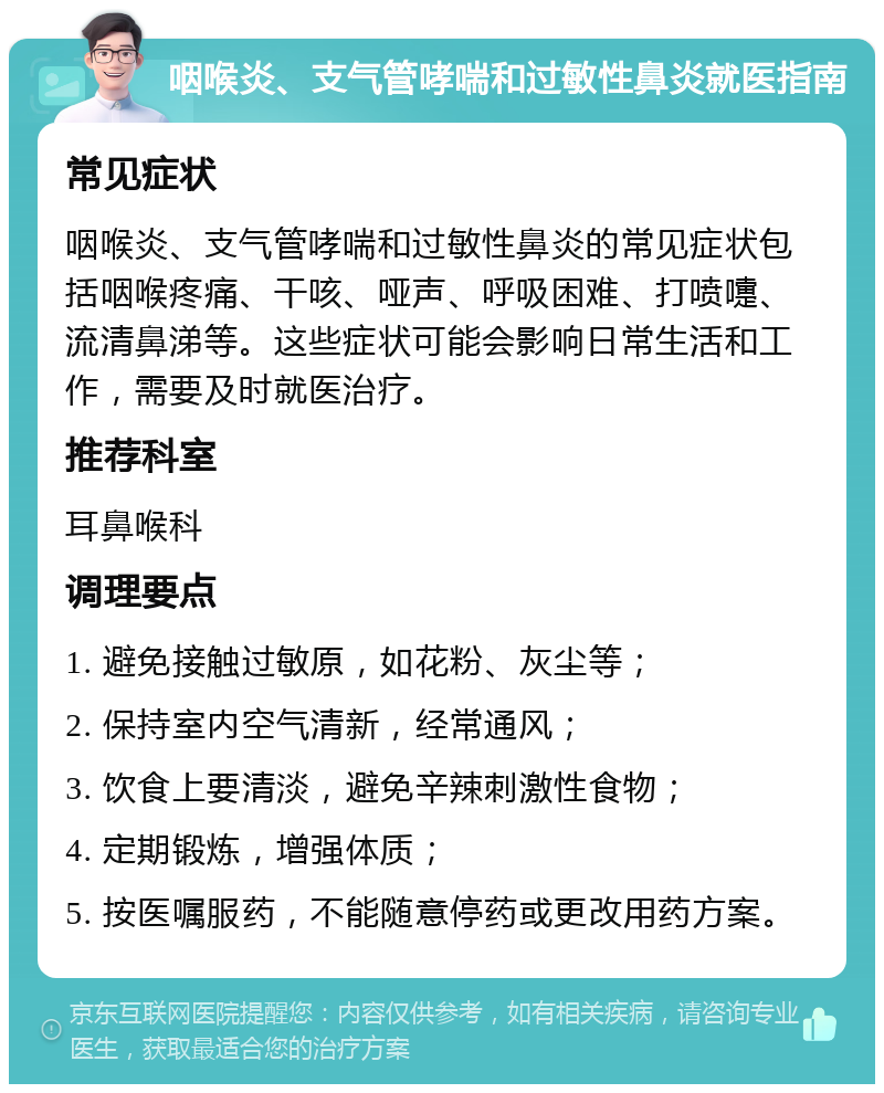 咽喉炎、支气管哮喘和过敏性鼻炎就医指南 常见症状 咽喉炎、支气管哮喘和过敏性鼻炎的常见症状包括咽喉疼痛、干咳、哑声、呼吸困难、打喷嚏、流清鼻涕等。这些症状可能会影响日常生活和工作，需要及时就医治疗。 推荐科室 耳鼻喉科 调理要点 1. 避免接触过敏原，如花粉、灰尘等； 2. 保持室内空气清新，经常通风； 3. 饮食上要清淡，避免辛辣刺激性食物； 4. 定期锻炼，增强体质； 5. 按医嘱服药，不能随意停药或更改用药方案。