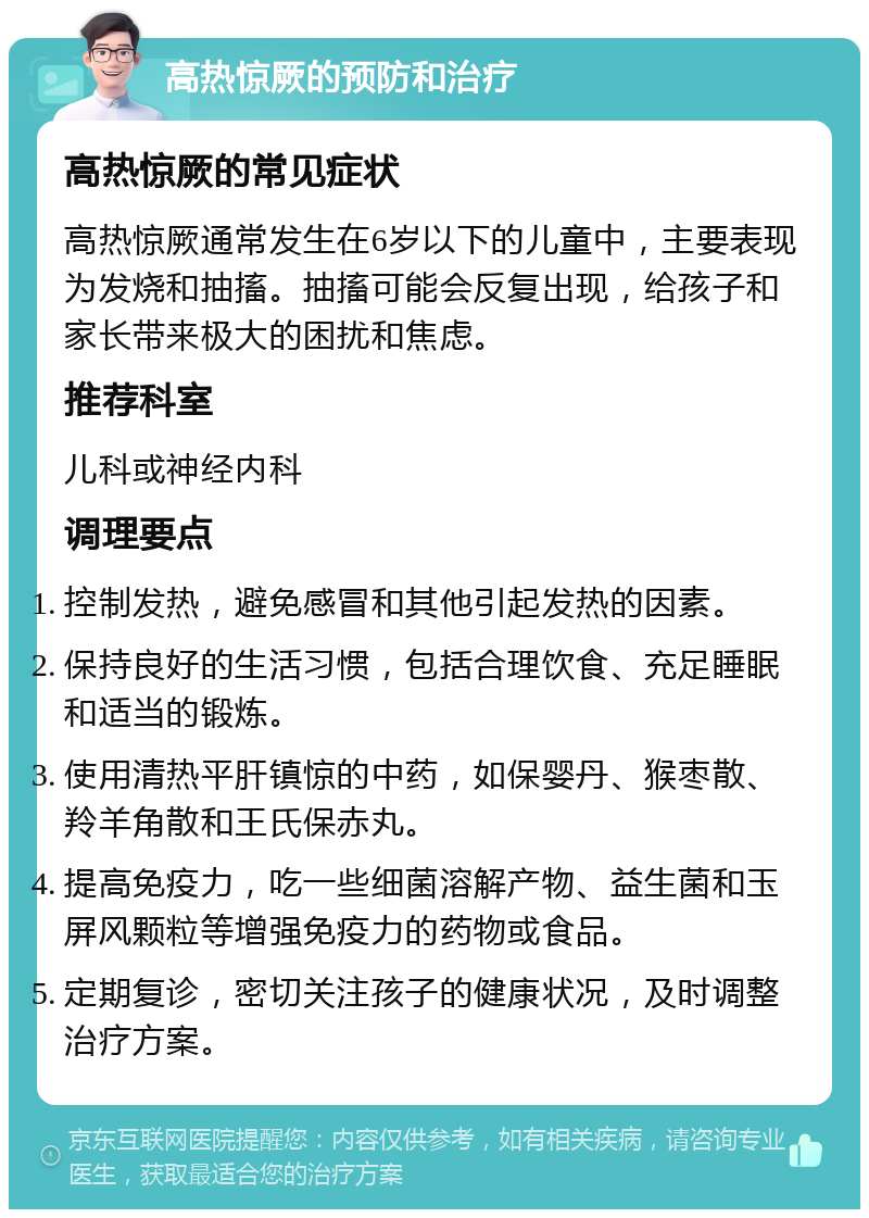 高热惊厥的预防和治疗 高热惊厥的常见症状 高热惊厥通常发生在6岁以下的儿童中，主要表现为发烧和抽搐。抽搐可能会反复出现，给孩子和家长带来极大的困扰和焦虑。 推荐科室 儿科或神经内科 调理要点 控制发热，避免感冒和其他引起发热的因素。 保持良好的生活习惯，包括合理饮食、充足睡眠和适当的锻炼。 使用清热平肝镇惊的中药，如保婴丹、猴枣散、羚羊角散和王氏保赤丸。 提高免疫力，吃一些细菌溶解产物、益生菌和玉屏风颗粒等增强免疫力的药物或食品。 定期复诊，密切关注孩子的健康状况，及时调整治疗方案。