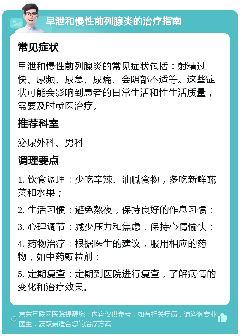 早泄和慢性前列腺炎的治疗指南 常见症状 早泄和慢性前列腺炎的常见症状包括：射精过快、尿频、尿急、尿痛、会阴部不适等。这些症状可能会影响到患者的日常生活和性生活质量，需要及时就医治疗。 推荐科室 泌尿外科、男科 调理要点 1. 饮食调理：少吃辛辣、油腻食物，多吃新鲜蔬菜和水果； 2. 生活习惯：避免熬夜，保持良好的作息习惯； 3. 心理调节：减少压力和焦虑，保持心情愉快； 4. 药物治疗：根据医生的建议，服用相应的药物，如中药颗粒剂； 5. 定期复查：定期到医院进行复查，了解病情的变化和治疗效果。