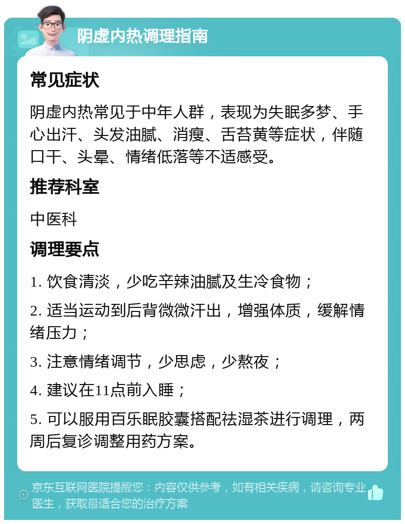 阴虚内热调理指南 常见症状 阴虚内热常见于中年人群，表现为失眠多梦、手心出汗、头发油腻、消瘦、舌苔黄等症状，伴随口干、头晕、情绪低落等不适感受。 推荐科室 中医科 调理要点 1. 饮食清淡，少吃辛辣油腻及生冷食物； 2. 适当运动到后背微微汗出，增强体质，缓解情绪压力； 3. 注意情绪调节，少思虑，少熬夜； 4. 建议在11点前入睡； 5. 可以服用百乐眠胶囊搭配祛湿茶进行调理，两周后复诊调整用药方案。