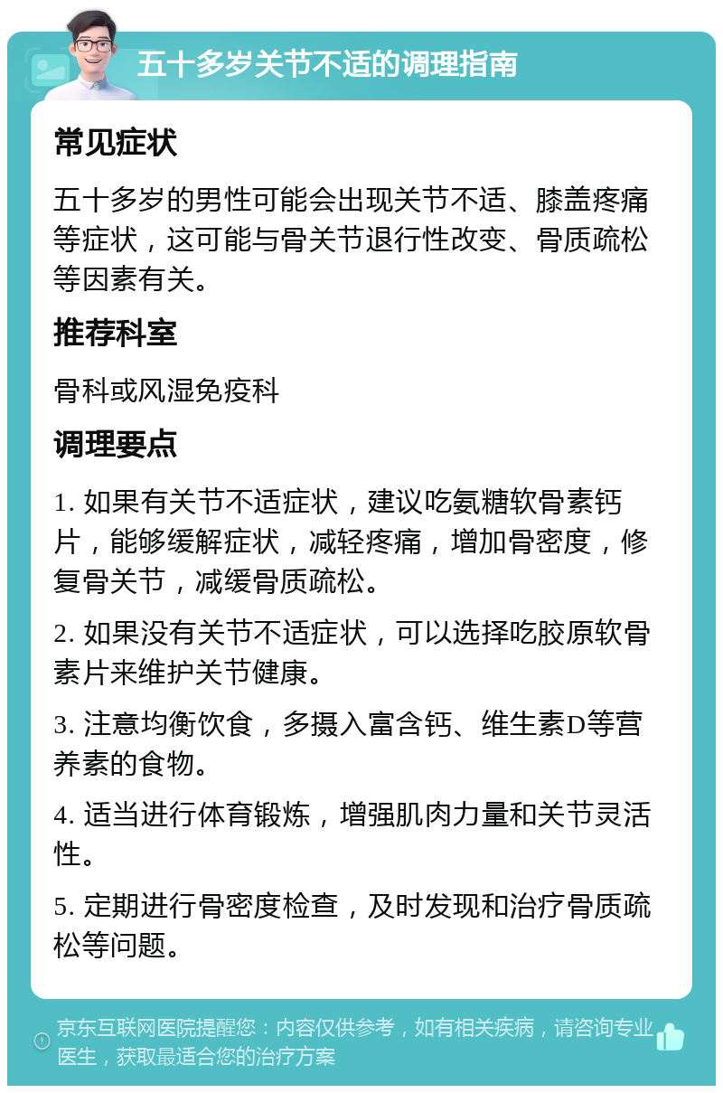 五十多岁关节不适的调理指南 常见症状 五十多岁的男性可能会出现关节不适、膝盖疼痛等症状，这可能与骨关节退行性改变、骨质疏松等因素有关。 推荐科室 骨科或风湿免疫科 调理要点 1. 如果有关节不适症状，建议吃氨糖软骨素钙片，能够缓解症状，减轻疼痛，增加骨密度，修复骨关节，减缓骨质疏松。 2. 如果没有关节不适症状，可以选择吃胶原软骨素片来维护关节健康。 3. 注意均衡饮食，多摄入富含钙、维生素D等营养素的食物。 4. 适当进行体育锻炼，增强肌肉力量和关节灵活性。 5. 定期进行骨密度检查，及时发现和治疗骨质疏松等问题。