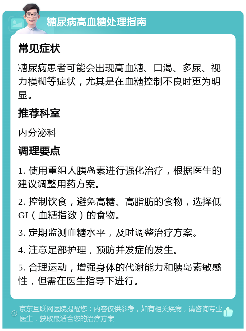 糖尿病高血糖处理指南 常见症状 糖尿病患者可能会出现高血糖、口渴、多尿、视力模糊等症状，尤其是在血糖控制不良时更为明显。 推荐科室 内分泌科 调理要点 1. 使用重组人胰岛素进行强化治疗，根据医生的建议调整用药方案。 2. 控制饮食，避免高糖、高脂肪的食物，选择低GI（血糖指数）的食物。 3. 定期监测血糖水平，及时调整治疗方案。 4. 注意足部护理，预防并发症的发生。 5. 合理运动，增强身体的代谢能力和胰岛素敏感性，但需在医生指导下进行。