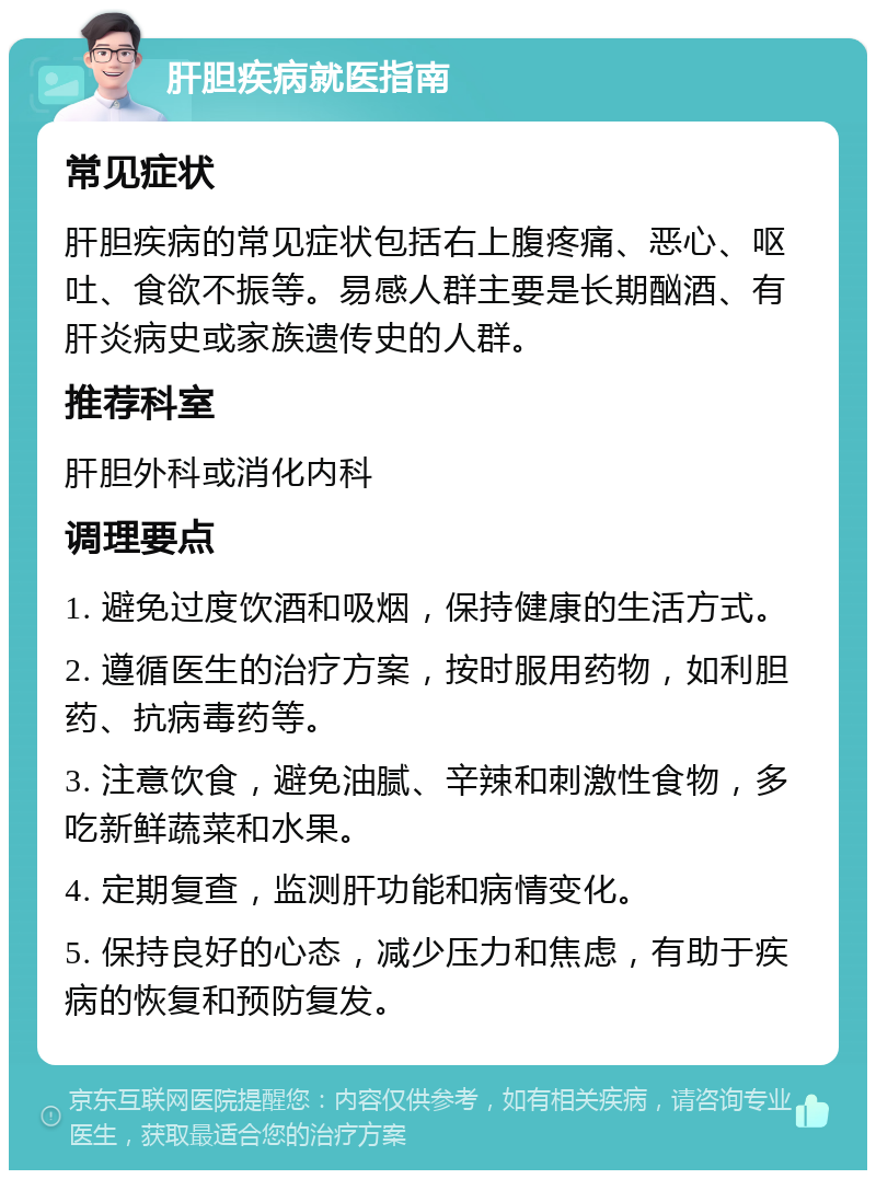 肝胆疾病就医指南 常见症状 肝胆疾病的常见症状包括右上腹疼痛、恶心、呕吐、食欲不振等。易感人群主要是长期酗酒、有肝炎病史或家族遗传史的人群。 推荐科室 肝胆外科或消化内科 调理要点 1. 避免过度饮酒和吸烟，保持健康的生活方式。 2. 遵循医生的治疗方案，按时服用药物，如利胆药、抗病毒药等。 3. 注意饮食，避免油腻、辛辣和刺激性食物，多吃新鲜蔬菜和水果。 4. 定期复查，监测肝功能和病情变化。 5. 保持良好的心态，减少压力和焦虑，有助于疾病的恢复和预防复发。