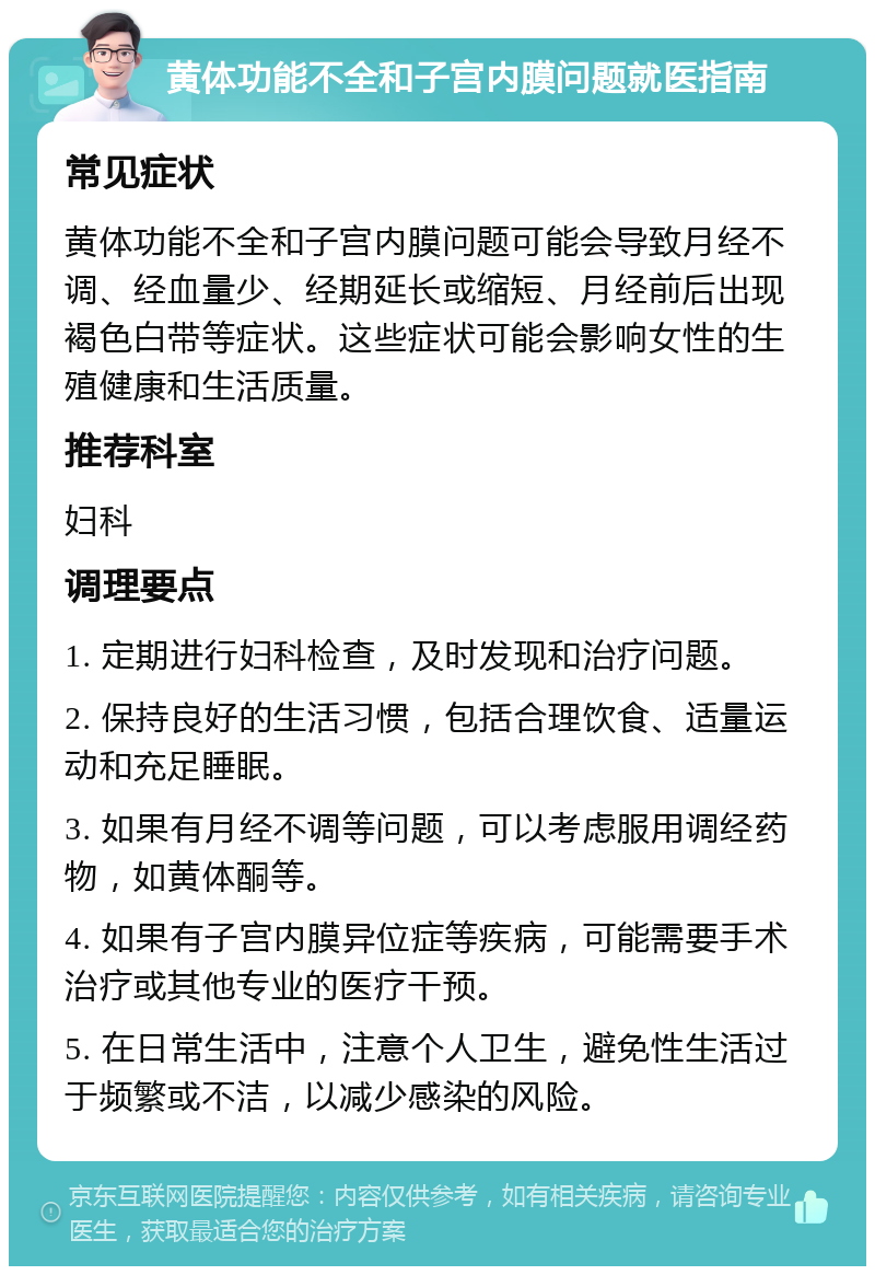 黄体功能不全和子宫内膜问题就医指南 常见症状 黄体功能不全和子宫内膜问题可能会导致月经不调、经血量少、经期延长或缩短、月经前后出现褐色白带等症状。这些症状可能会影响女性的生殖健康和生活质量。 推荐科室 妇科 调理要点 1. 定期进行妇科检查，及时发现和治疗问题。 2. 保持良好的生活习惯，包括合理饮食、适量运动和充足睡眠。 3. 如果有月经不调等问题，可以考虑服用调经药物，如黄体酮等。 4. 如果有子宫内膜异位症等疾病，可能需要手术治疗或其他专业的医疗干预。 5. 在日常生活中，注意个人卫生，避免性生活过于频繁或不洁，以减少感染的风险。