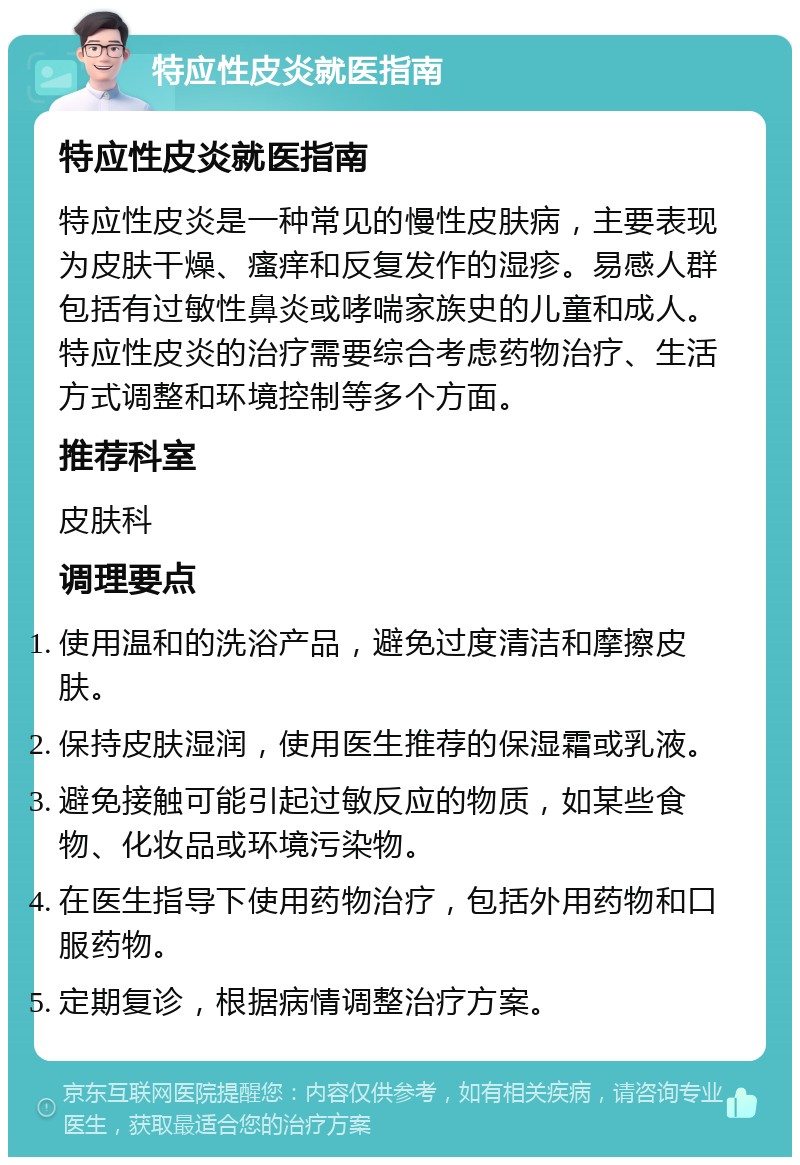 特应性皮炎就医指南 特应性皮炎就医指南 特应性皮炎是一种常见的慢性皮肤病，主要表现为皮肤干燥、瘙痒和反复发作的湿疹。易感人群包括有过敏性鼻炎或哮喘家族史的儿童和成人。特应性皮炎的治疗需要综合考虑药物治疗、生活方式调整和环境控制等多个方面。 推荐科室 皮肤科 调理要点 使用温和的洗浴产品，避免过度清洁和摩擦皮肤。 保持皮肤湿润，使用医生推荐的保湿霜或乳液。 避免接触可能引起过敏反应的物质，如某些食物、化妆品或环境污染物。 在医生指导下使用药物治疗，包括外用药物和口服药物。 定期复诊，根据病情调整治疗方案。