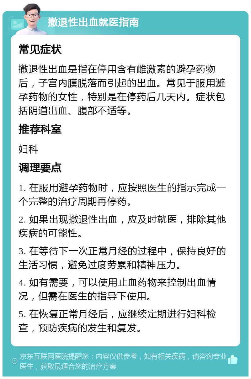 撤退性出血就医指南 常见症状 撤退性出血是指在停用含有雌激素的避孕药物后，子宫内膜脱落而引起的出血。常见于服用避孕药物的女性，特别是在停药后几天内。症状包括阴道出血、腹部不适等。 推荐科室 妇科 调理要点 1. 在服用避孕药物时，应按照医生的指示完成一个完整的治疗周期再停药。 2. 如果出现撤退性出血，应及时就医，排除其他疾病的可能性。 3. 在等待下一次正常月经的过程中，保持良好的生活习惯，避免过度劳累和精神压力。 4. 如有需要，可以使用止血药物来控制出血情况，但需在医生的指导下使用。 5. 在恢复正常月经后，应继续定期进行妇科检查，预防疾病的发生和复发。