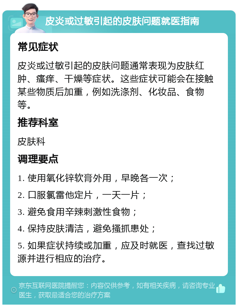 皮炎或过敏引起的皮肤问题就医指南 常见症状 皮炎或过敏引起的皮肤问题通常表现为皮肤红肿、瘙痒、干燥等症状。这些症状可能会在接触某些物质后加重，例如洗涤剂、化妆品、食物等。 推荐科室 皮肤科 调理要点 1. 使用氧化锌软膏外用，早晚各一次； 2. 口服氯雷他定片，一天一片； 3. 避免食用辛辣刺激性食物； 4. 保持皮肤清洁，避免搔抓患处； 5. 如果症状持续或加重，应及时就医，查找过敏源并进行相应的治疗。