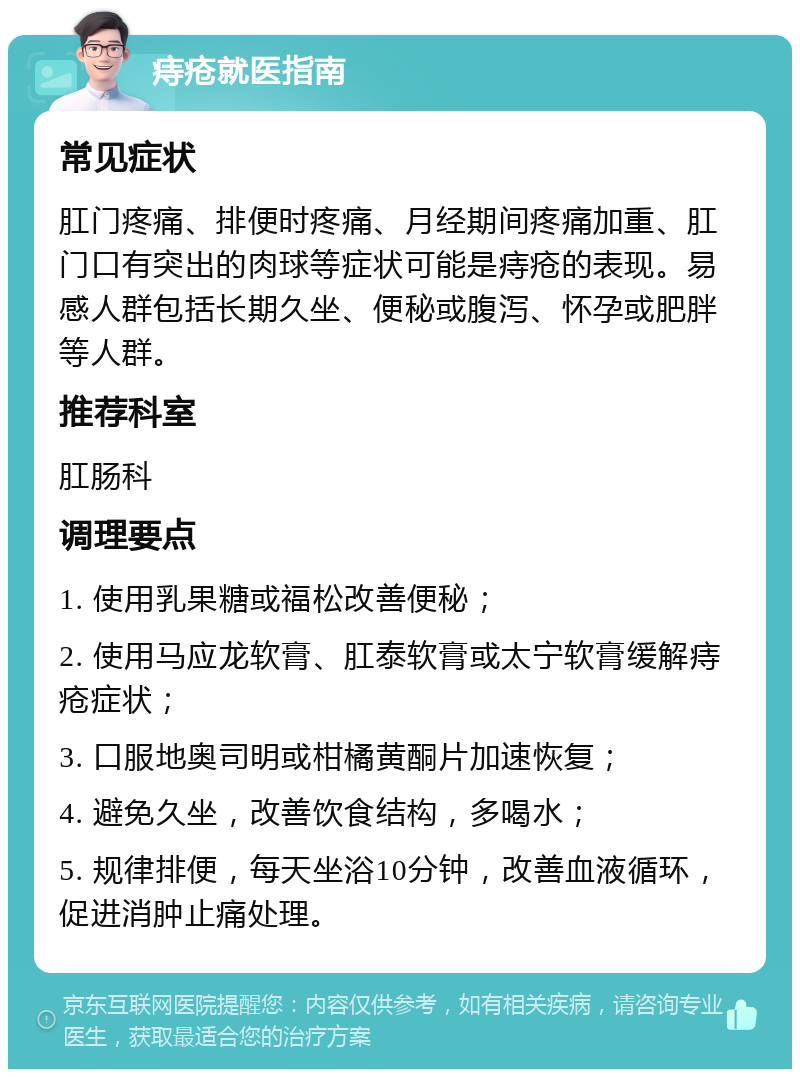 痔疮就医指南 常见症状 肛门疼痛、排便时疼痛、月经期间疼痛加重、肛门口有突出的肉球等症状可能是痔疮的表现。易感人群包括长期久坐、便秘或腹泻、怀孕或肥胖等人群。 推荐科室 肛肠科 调理要点 1. 使用乳果糖或福松改善便秘； 2. 使用马应龙软膏、肛泰软膏或太宁软膏缓解痔疮症状； 3. 口服地奥司明或柑橘黄酮片加速恢复； 4. 避免久坐，改善饮食结构，多喝水； 5. 规律排便，每天坐浴10分钟，改善血液循环，促进消肿止痛处理。