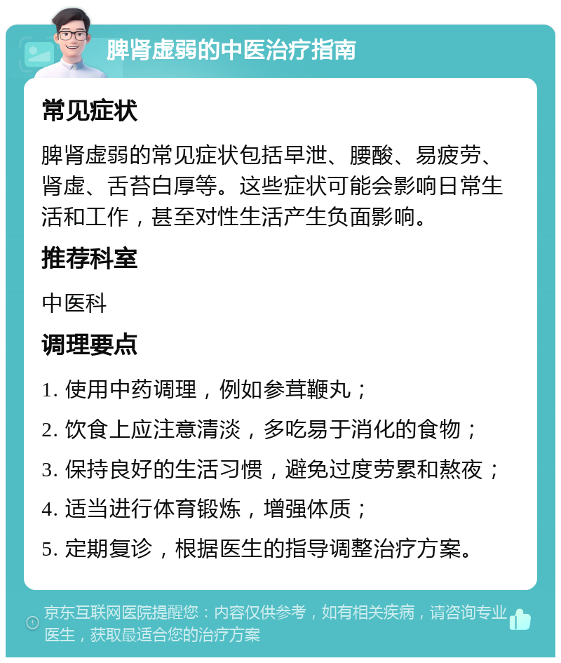 脾肾虚弱的中医治疗指南 常见症状 脾肾虚弱的常见症状包括早泄、腰酸、易疲劳、肾虚、舌苔白厚等。这些症状可能会影响日常生活和工作，甚至对性生活产生负面影响。 推荐科室 中医科 调理要点 1. 使用中药调理，例如参茸鞭丸； 2. 饮食上应注意清淡，多吃易于消化的食物； 3. 保持良好的生活习惯，避免过度劳累和熬夜； 4. 适当进行体育锻炼，增强体质； 5. 定期复诊，根据医生的指导调整治疗方案。