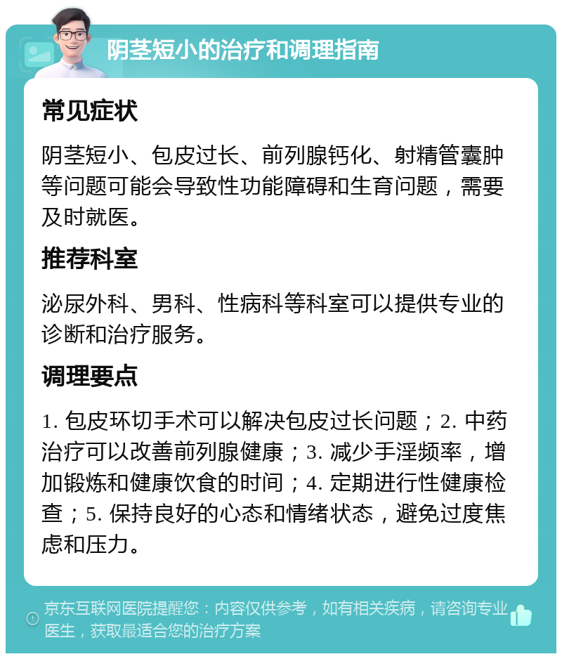 阴茎短小的治疗和调理指南 常见症状 阴茎短小、包皮过长、前列腺钙化、射精管囊肿等问题可能会导致性功能障碍和生育问题，需要及时就医。 推荐科室 泌尿外科、男科、性病科等科室可以提供专业的诊断和治疗服务。 调理要点 1. 包皮环切手术可以解决包皮过长问题；2. 中药治疗可以改善前列腺健康；3. 减少手淫频率，增加锻炼和健康饮食的时间；4. 定期进行性健康检查；5. 保持良好的心态和情绪状态，避免过度焦虑和压力。