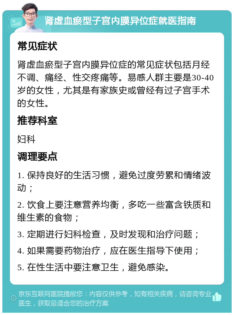 肾虚血瘀型子宫内膜异位症就医指南 常见症状 肾虚血瘀型子宫内膜异位症的常见症状包括月经不调、痛经、性交疼痛等。易感人群主要是30-40岁的女性，尤其是有家族史或曾经有过子宫手术的女性。 推荐科室 妇科 调理要点 1. 保持良好的生活习惯，避免过度劳累和情绪波动； 2. 饮食上要注意营养均衡，多吃一些富含铁质和维生素的食物； 3. 定期进行妇科检查，及时发现和治疗问题； 4. 如果需要药物治疗，应在医生指导下使用； 5. 在性生活中要注意卫生，避免感染。