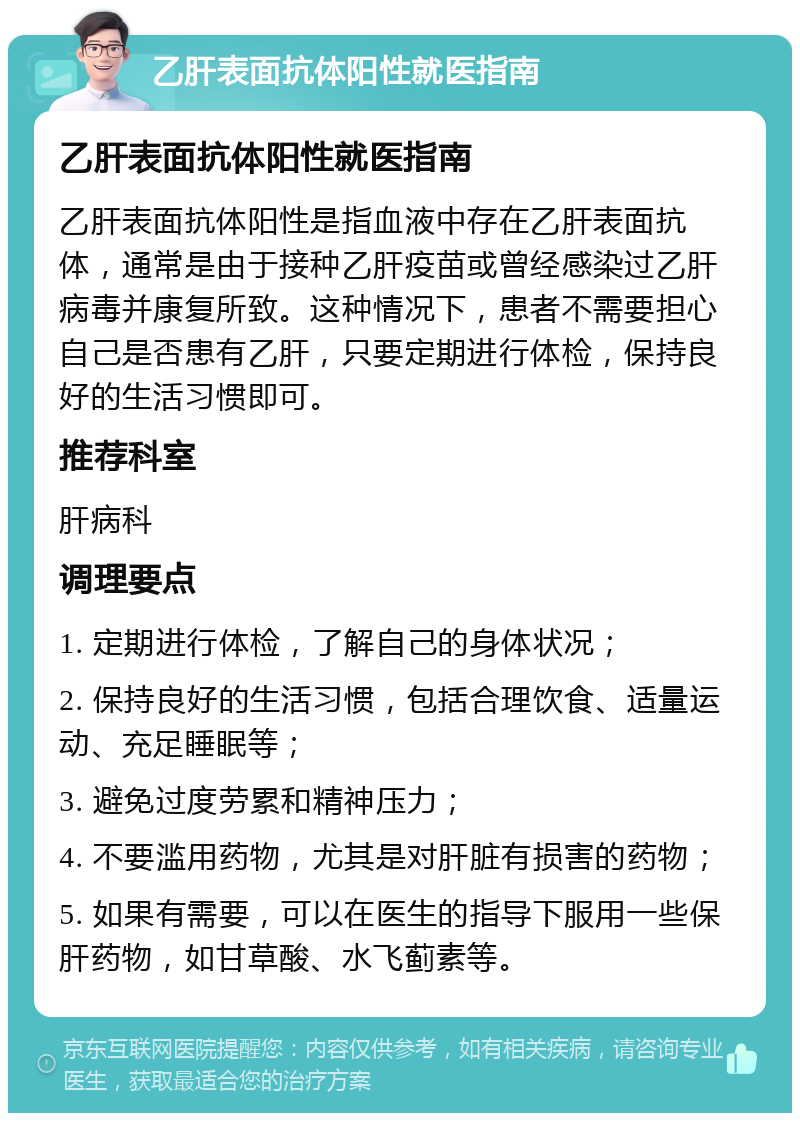 乙肝表面抗体阳性就医指南 乙肝表面抗体阳性就医指南 乙肝表面抗体阳性是指血液中存在乙肝表面抗体，通常是由于接种乙肝疫苗或曾经感染过乙肝病毒并康复所致。这种情况下，患者不需要担心自己是否患有乙肝，只要定期进行体检，保持良好的生活习惯即可。 推荐科室 肝病科 调理要点 1. 定期进行体检，了解自己的身体状况； 2. 保持良好的生活习惯，包括合理饮食、适量运动、充足睡眠等； 3. 避免过度劳累和精神压力； 4. 不要滥用药物，尤其是对肝脏有损害的药物； 5. 如果有需要，可以在医生的指导下服用一些保肝药物，如甘草酸、水飞蓟素等。