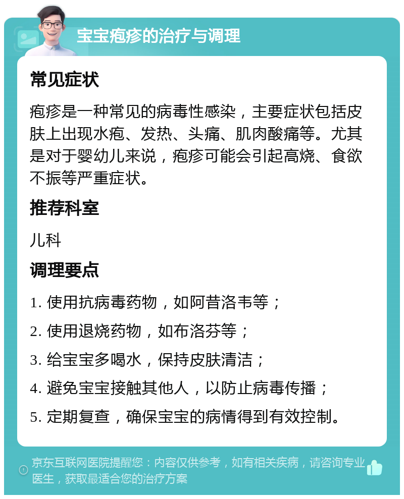 宝宝疱疹的治疗与调理 常见症状 疱疹是一种常见的病毒性感染，主要症状包括皮肤上出现水疱、发热、头痛、肌肉酸痛等。尤其是对于婴幼儿来说，疱疹可能会引起高烧、食欲不振等严重症状。 推荐科室 儿科 调理要点 1. 使用抗病毒药物，如阿昔洛韦等； 2. 使用退烧药物，如布洛芬等； 3. 给宝宝多喝水，保持皮肤清洁； 4. 避免宝宝接触其他人，以防止病毒传播； 5. 定期复查，确保宝宝的病情得到有效控制。