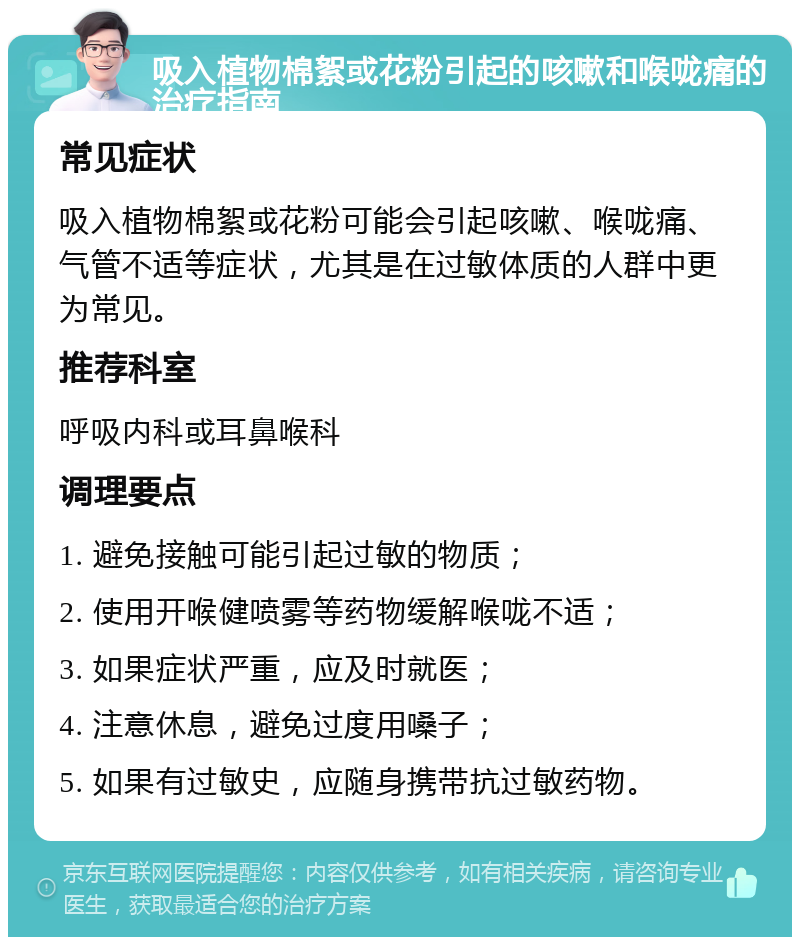 吸入植物棉絮或花粉引起的咳嗽和喉咙痛的治疗指南 常见症状 吸入植物棉絮或花粉可能会引起咳嗽、喉咙痛、气管不适等症状，尤其是在过敏体质的人群中更为常见。 推荐科室 呼吸内科或耳鼻喉科 调理要点 1. 避免接触可能引起过敏的物质； 2. 使用开喉健喷雾等药物缓解喉咙不适； 3. 如果症状严重，应及时就医； 4. 注意休息，避免过度用嗓子； 5. 如果有过敏史，应随身携带抗过敏药物。