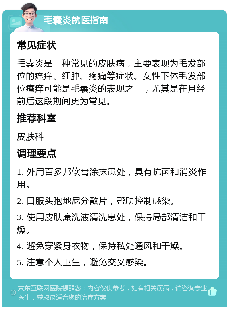 毛囊炎就医指南 常见症状 毛囊炎是一种常见的皮肤病，主要表现为毛发部位的瘙痒、红肿、疼痛等症状。女性下体毛发部位瘙痒可能是毛囊炎的表现之一，尤其是在月经前后这段期间更为常见。 推荐科室 皮肤科 调理要点 1. 外用百多邦软膏涂抹患处，具有抗菌和消炎作用。 2. 口服头孢地尼分散片，帮助控制感染。 3. 使用皮肤康洗液清洗患处，保持局部清洁和干燥。 4. 避免穿紧身衣物，保持私处通风和干燥。 5. 注意个人卫生，避免交叉感染。