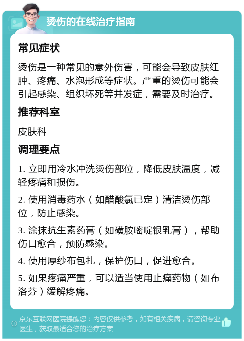 烫伤的在线治疗指南 常见症状 烫伤是一种常见的意外伤害，可能会导致皮肤红肿、疼痛、水泡形成等症状。严重的烫伤可能会引起感染、组织坏死等并发症，需要及时治疗。 推荐科室 皮肤科 调理要点 1. 立即用冷水冲洗烫伤部位，降低皮肤温度，减轻疼痛和损伤。 2. 使用消毒药水（如醋酸氯已定）清洁烫伤部位，防止感染。 3. 涂抹抗生素药膏（如磺胺嘧啶银乳膏），帮助伤口愈合，预防感染。 4. 使用厚纱布包扎，保护伤口，促进愈合。 5. 如果疼痛严重，可以适当使用止痛药物（如布洛芬）缓解疼痛。