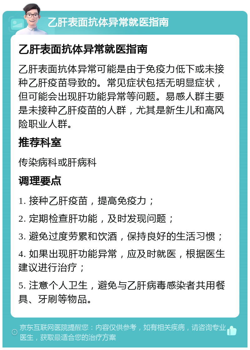 乙肝表面抗体异常就医指南 乙肝表面抗体异常就医指南 乙肝表面抗体异常可能是由于免疫力低下或未接种乙肝疫苗导致的。常见症状包括无明显症状，但可能会出现肝功能异常等问题。易感人群主要是未接种乙肝疫苗的人群，尤其是新生儿和高风险职业人群。 推荐科室 传染病科或肝病科 调理要点 1. 接种乙肝疫苗，提高免疫力； 2. 定期检查肝功能，及时发现问题； 3. 避免过度劳累和饮酒，保持良好的生活习惯； 4. 如果出现肝功能异常，应及时就医，根据医生建议进行治疗； 5. 注意个人卫生，避免与乙肝病毒感染者共用餐具、牙刷等物品。