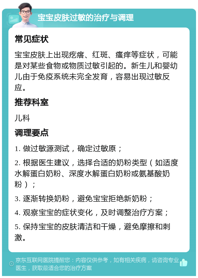 宝宝皮肤过敏的治疗与调理 常见症状 宝宝皮肤上出现疙瘩、红斑、瘙痒等症状，可能是对某些食物或物质过敏引起的。新生儿和婴幼儿由于免疫系统未完全发育，容易出现过敏反应。 推荐科室 儿科 调理要点 1. 做过敏源测试，确定过敏原； 2. 根据医生建议，选择合适的奶粉类型（如适度水解蛋白奶粉、深度水解蛋白奶粉或氨基酸奶粉）； 3. 逐渐转换奶粉，避免宝宝拒绝新奶粉； 4. 观察宝宝的症状变化，及时调整治疗方案； 5. 保持宝宝的皮肤清洁和干燥，避免摩擦和刺激。