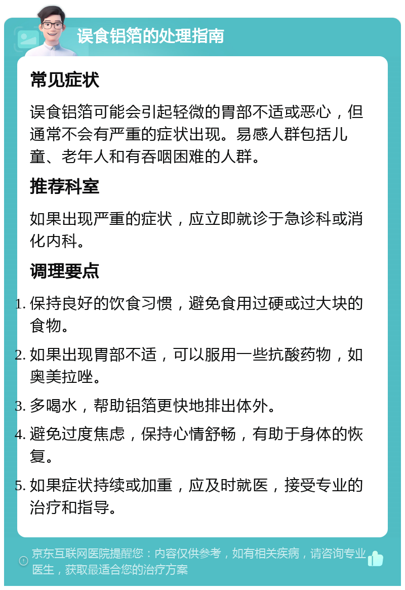 误食铝箔的处理指南 常见症状 误食铝箔可能会引起轻微的胃部不适或恶心，但通常不会有严重的症状出现。易感人群包括儿童、老年人和有吞咽困难的人群。 推荐科室 如果出现严重的症状，应立即就诊于急诊科或消化内科。 调理要点 保持良好的饮食习惯，避免食用过硬或过大块的食物。 如果出现胃部不适，可以服用一些抗酸药物，如奥美拉唑。 多喝水，帮助铝箔更快地排出体外。 避免过度焦虑，保持心情舒畅，有助于身体的恢复。 如果症状持续或加重，应及时就医，接受专业的治疗和指导。