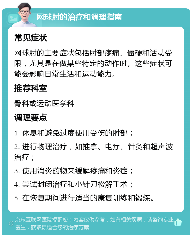 网球肘的治疗和调理指南 常见症状 网球肘的主要症状包括肘部疼痛、僵硬和活动受限，尤其是在做某些特定的动作时。这些症状可能会影响日常生活和运动能力。 推荐科室 骨科或运动医学科 调理要点 1. 休息和避免过度使用受伤的肘部； 2. 进行物理治疗，如推拿、电疗、针灸和超声波治疗； 3. 使用消炎药物来缓解疼痛和炎症； 4. 尝试封闭治疗和小针刀松解手术； 5. 在恢复期间进行适当的康复训练和锻炼。