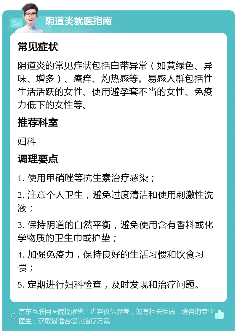 阴道炎就医指南 常见症状 阴道炎的常见症状包括白带异常（如黄绿色、异味、增多）、瘙痒、灼热感等。易感人群包括性生活活跃的女性、使用避孕套不当的女性、免疫力低下的女性等。 推荐科室 妇科 调理要点 1. 使用甲硝唑等抗生素治疗感染； 2. 注意个人卫生，避免过度清洁和使用刺激性洗液； 3. 保持阴道的自然平衡，避免使用含有香料或化学物质的卫生巾或护垫； 4. 加强免疫力，保持良好的生活习惯和饮食习惯； 5. 定期进行妇科检查，及时发现和治疗问题。