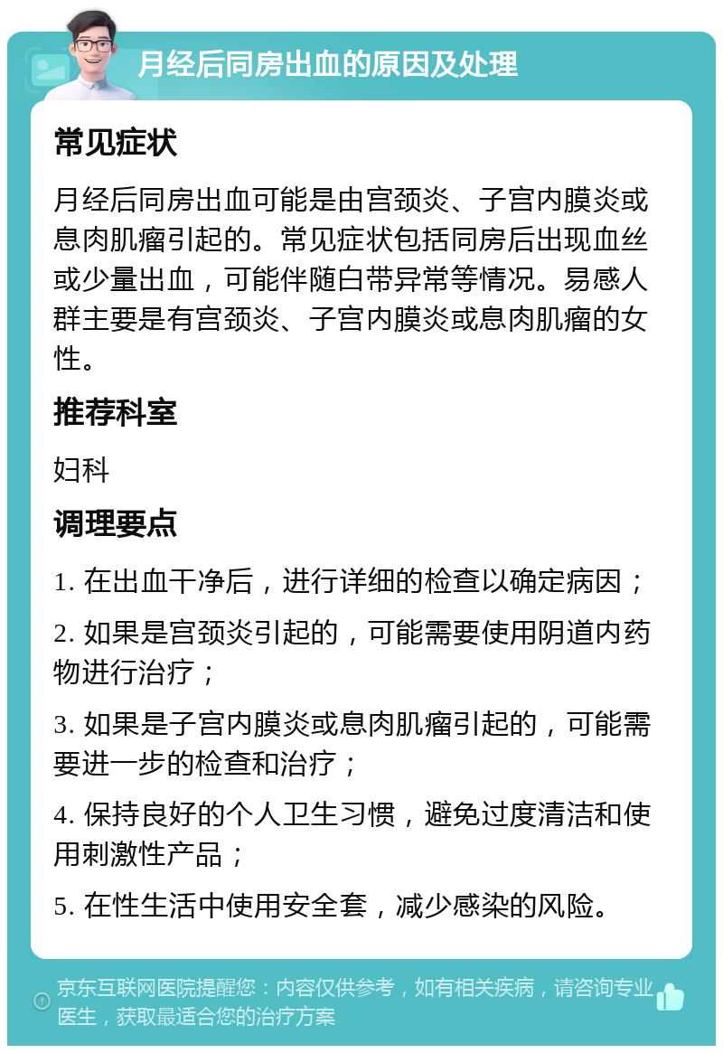 月经后同房出血的原因及处理 常见症状 月经后同房出血可能是由宫颈炎、子宫内膜炎或息肉肌瘤引起的。常见症状包括同房后出现血丝或少量出血，可能伴随白带异常等情况。易感人群主要是有宫颈炎、子宫内膜炎或息肉肌瘤的女性。 推荐科室 妇科 调理要点 1. 在出血干净后，进行详细的检查以确定病因； 2. 如果是宫颈炎引起的，可能需要使用阴道内药物进行治疗； 3. 如果是子宫内膜炎或息肉肌瘤引起的，可能需要进一步的检查和治疗； 4. 保持良好的个人卫生习惯，避免过度清洁和使用刺激性产品； 5. 在性生活中使用安全套，减少感染的风险。