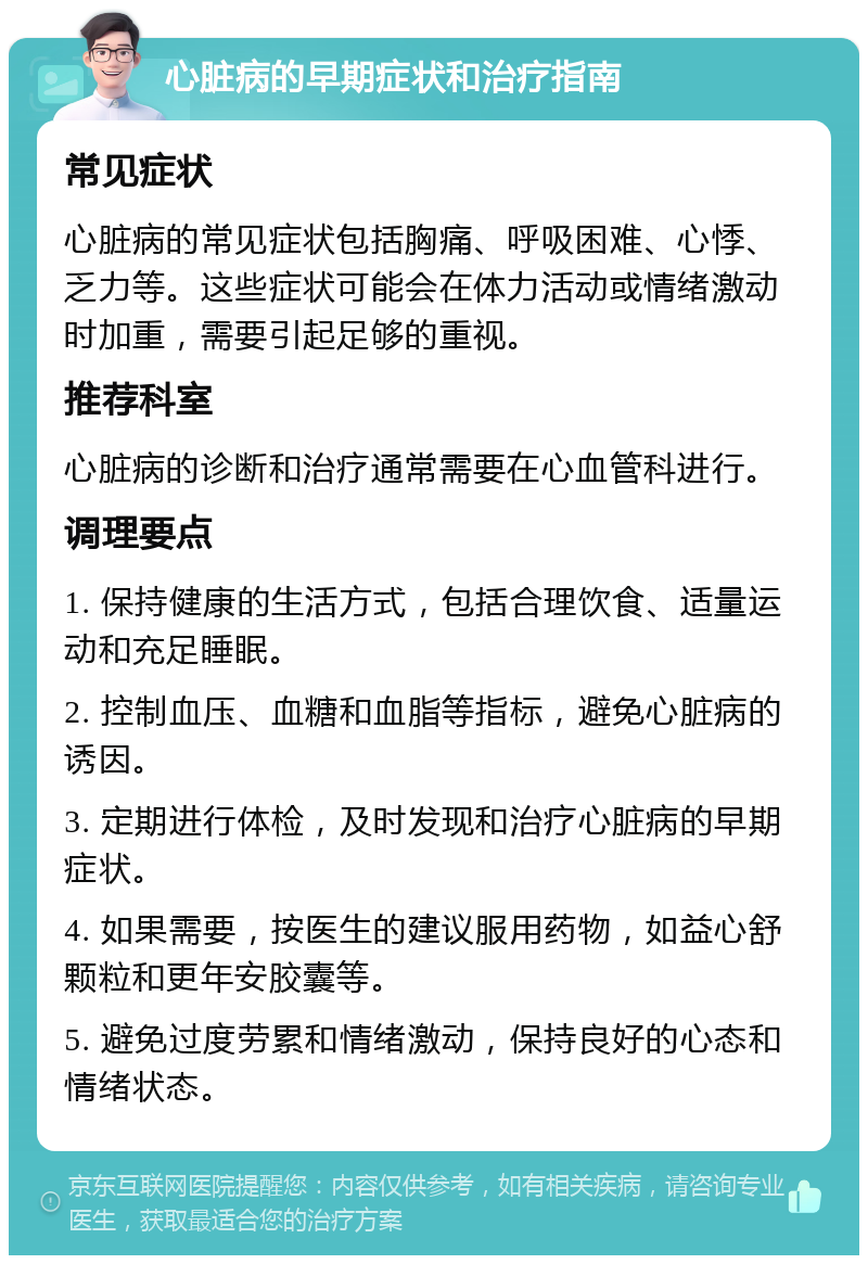 心脏病的早期症状和治疗指南 常见症状 心脏病的常见症状包括胸痛、呼吸困难、心悸、乏力等。这些症状可能会在体力活动或情绪激动时加重，需要引起足够的重视。 推荐科室 心脏病的诊断和治疗通常需要在心血管科进行。 调理要点 1. 保持健康的生活方式，包括合理饮食、适量运动和充足睡眠。 2. 控制血压、血糖和血脂等指标，避免心脏病的诱因。 3. 定期进行体检，及时发现和治疗心脏病的早期症状。 4. 如果需要，按医生的建议服用药物，如益心舒颗粒和更年安胶囊等。 5. 避免过度劳累和情绪激动，保持良好的心态和情绪状态。