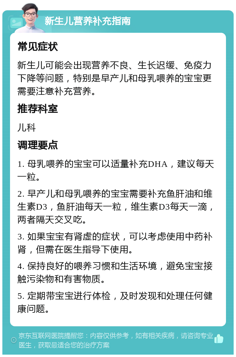 新生儿营养补充指南 常见症状 新生儿可能会出现营养不良、生长迟缓、免疫力下降等问题，特别是早产儿和母乳喂养的宝宝更需要注意补充营养。 推荐科室 儿科 调理要点 1. 母乳喂养的宝宝可以适量补充DHA，建议每天一粒。 2. 早产儿和母乳喂养的宝宝需要补充鱼肝油和维生素D3，鱼肝油每天一粒，维生素D3每天一滴，两者隔天交叉吃。 3. 如果宝宝有肾虚的症状，可以考虑使用中药补肾，但需在医生指导下使用。 4. 保持良好的喂养习惯和生活环境，避免宝宝接触污染物和有害物质。 5. 定期带宝宝进行体检，及时发现和处理任何健康问题。