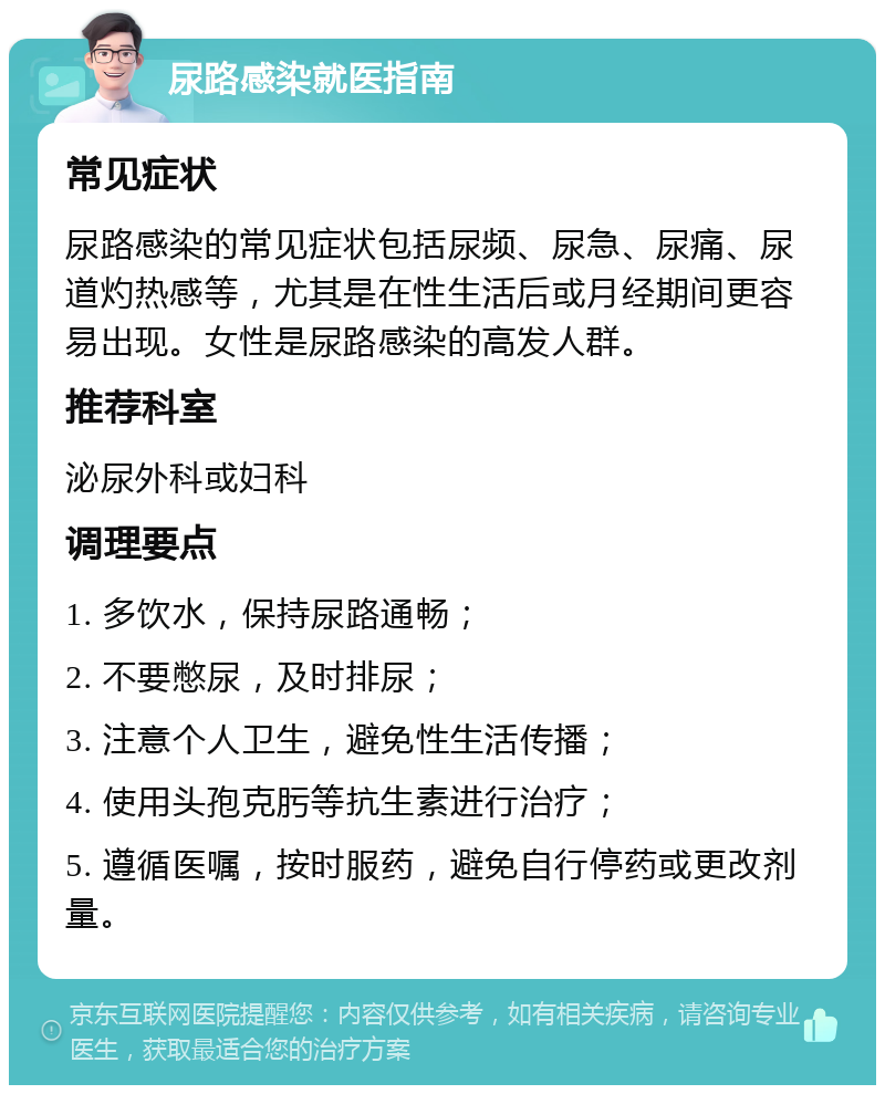 尿路感染就医指南 常见症状 尿路感染的常见症状包括尿频、尿急、尿痛、尿道灼热感等，尤其是在性生活后或月经期间更容易出现。女性是尿路感染的高发人群。 推荐科室 泌尿外科或妇科 调理要点 1. 多饮水，保持尿路通畅； 2. 不要憋尿，及时排尿； 3. 注意个人卫生，避免性生活传播； 4. 使用头孢克肟等抗生素进行治疗； 5. 遵循医嘱，按时服药，避免自行停药或更改剂量。