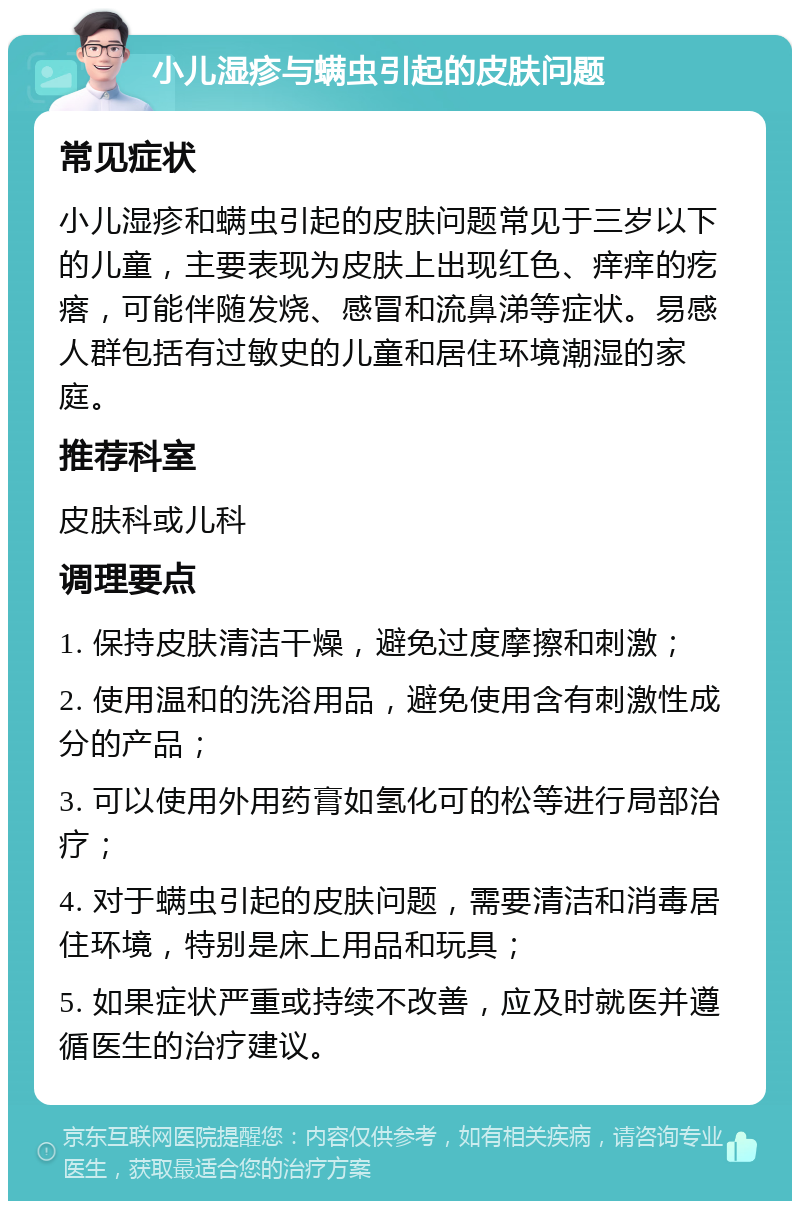 小儿湿疹与螨虫引起的皮肤问题 常见症状 小儿湿疹和螨虫引起的皮肤问题常见于三岁以下的儿童，主要表现为皮肤上出现红色、痒痒的疙瘩，可能伴随发烧、感冒和流鼻涕等症状。易感人群包括有过敏史的儿童和居住环境潮湿的家庭。 推荐科室 皮肤科或儿科 调理要点 1. 保持皮肤清洁干燥，避免过度摩擦和刺激； 2. 使用温和的洗浴用品，避免使用含有刺激性成分的产品； 3. 可以使用外用药膏如氢化可的松等进行局部治疗； 4. 对于螨虫引起的皮肤问题，需要清洁和消毒居住环境，特别是床上用品和玩具； 5. 如果症状严重或持续不改善，应及时就医并遵循医生的治疗建议。