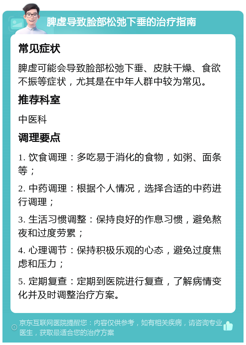 脾虚导致脸部松弛下垂的治疗指南 常见症状 脾虚可能会导致脸部松弛下垂、皮肤干燥、食欲不振等症状，尤其是在中年人群中较为常见。 推荐科室 中医科 调理要点 1. 饮食调理：多吃易于消化的食物，如粥、面条等； 2. 中药调理：根据个人情况，选择合适的中药进行调理； 3. 生活习惯调整：保持良好的作息习惯，避免熬夜和过度劳累； 4. 心理调节：保持积极乐观的心态，避免过度焦虑和压力； 5. 定期复查：定期到医院进行复查，了解病情变化并及时调整治疗方案。