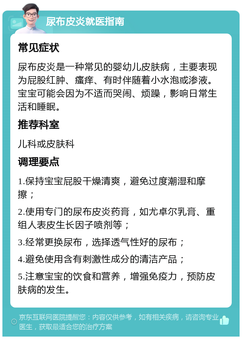 尿布皮炎就医指南 常见症状 尿布皮炎是一种常见的婴幼儿皮肤病，主要表现为屁股红肿、瘙痒、有时伴随着小水泡或渗液。宝宝可能会因为不适而哭闹、烦躁，影响日常生活和睡眠。 推荐科室 儿科或皮肤科 调理要点 1.保持宝宝屁股干燥清爽，避免过度潮湿和摩擦； 2.使用专门的尿布皮炎药膏，如尤卓尔乳膏、重组人表皮生长因子喷剂等； 3.经常更换尿布，选择透气性好的尿布； 4.避免使用含有刺激性成分的清洁产品； 5.注意宝宝的饮食和营养，增强免疫力，预防皮肤病的发生。