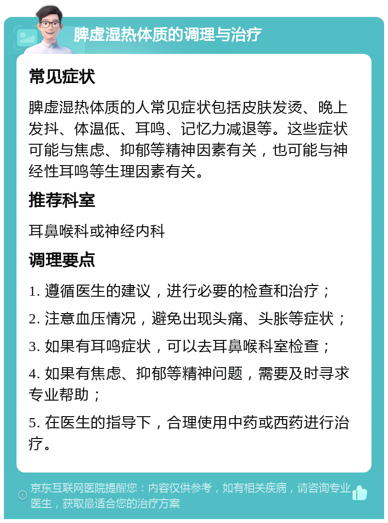 脾虚湿热体质的调理与治疗 常见症状 脾虚湿热体质的人常见症状包括皮肤发烫、晚上发抖、体温低、耳鸣、记忆力减退等。这些症状可能与焦虑、抑郁等精神因素有关，也可能与神经性耳鸣等生理因素有关。 推荐科室 耳鼻喉科或神经内科 调理要点 1. 遵循医生的建议，进行必要的检查和治疗； 2. 注意血压情况，避免出现头痛、头胀等症状； 3. 如果有耳鸣症状，可以去耳鼻喉科室检查； 4. 如果有焦虑、抑郁等精神问题，需要及时寻求专业帮助； 5. 在医生的指导下，合理使用中药或西药进行治疗。