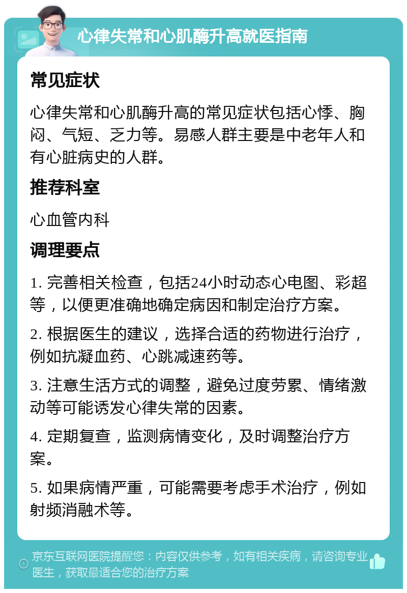 心律失常和心肌酶升高就医指南 常见症状 心律失常和心肌酶升高的常见症状包括心悸、胸闷、气短、乏力等。易感人群主要是中老年人和有心脏病史的人群。 推荐科室 心血管内科 调理要点 1. 完善相关检查，包括24小时动态心电图、彩超等，以便更准确地确定病因和制定治疗方案。 2. 根据医生的建议，选择合适的药物进行治疗，例如抗凝血药、心跳减速药等。 3. 注意生活方式的调整，避免过度劳累、情绪激动等可能诱发心律失常的因素。 4. 定期复查，监测病情变化，及时调整治疗方案。 5. 如果病情严重，可能需要考虑手术治疗，例如射频消融术等。