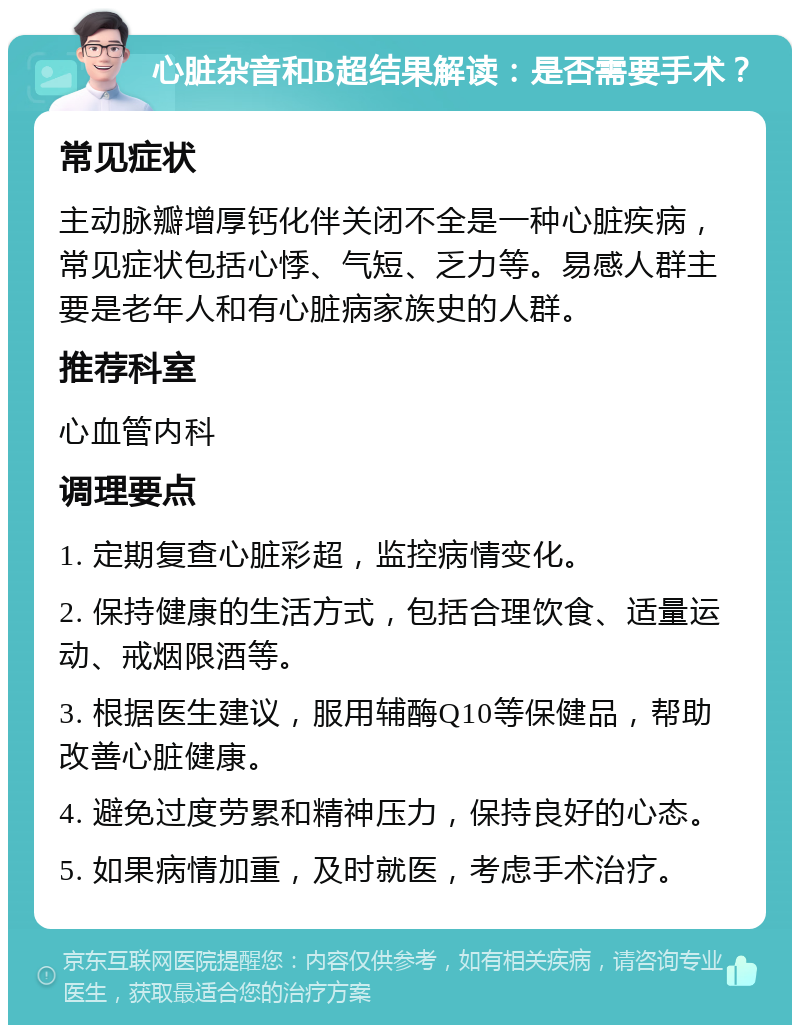 心脏杂音和B超结果解读：是否需要手术？ 常见症状 主动脉瓣增厚钙化伴关闭不全是一种心脏疾病，常见症状包括心悸、气短、乏力等。易感人群主要是老年人和有心脏病家族史的人群。 推荐科室 心血管内科 调理要点 1. 定期复查心脏彩超，监控病情变化。 2. 保持健康的生活方式，包括合理饮食、适量运动、戒烟限酒等。 3. 根据医生建议，服用辅酶Q10等保健品，帮助改善心脏健康。 4. 避免过度劳累和精神压力，保持良好的心态。 5. 如果病情加重，及时就医，考虑手术治疗。