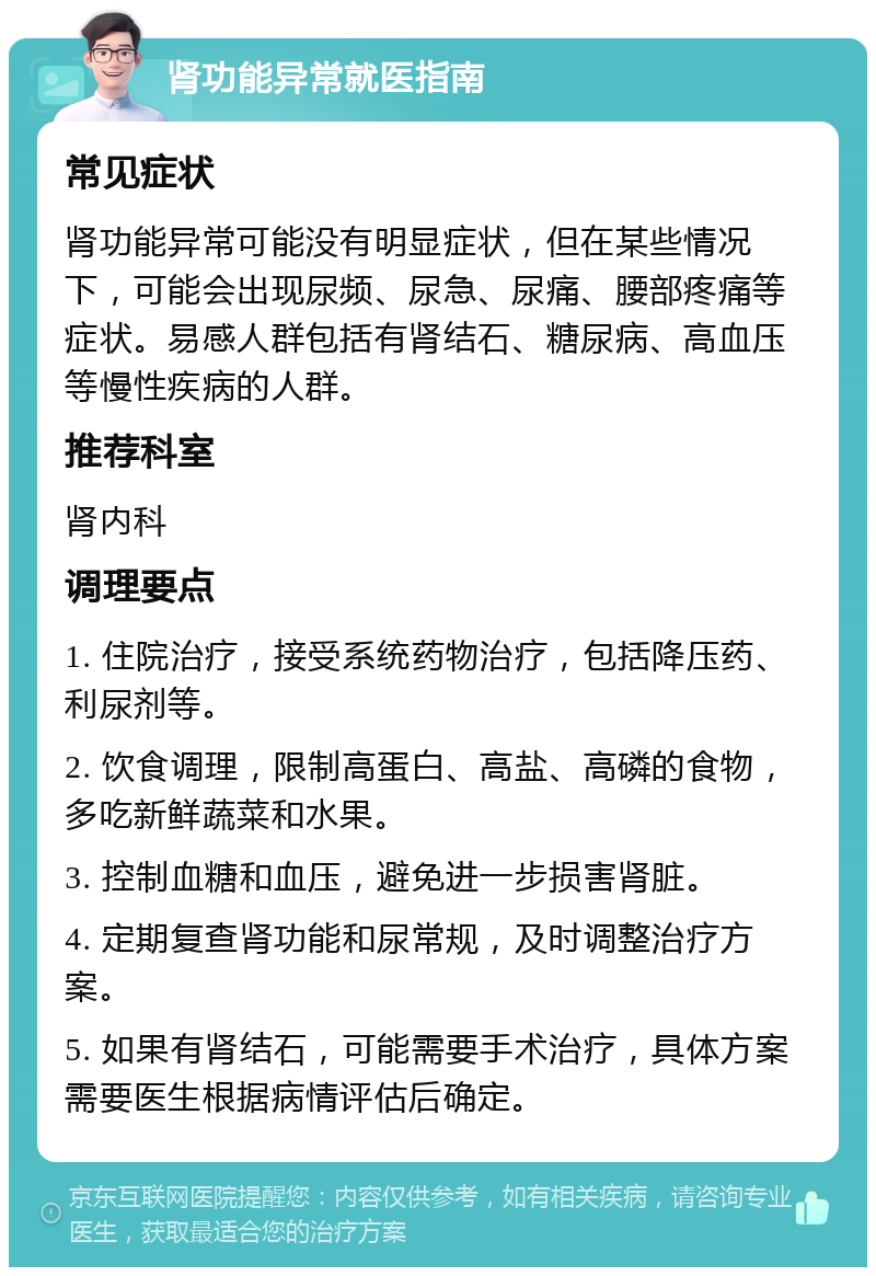 肾功能异常就医指南 常见症状 肾功能异常可能没有明显症状，但在某些情况下，可能会出现尿频、尿急、尿痛、腰部疼痛等症状。易感人群包括有肾结石、糖尿病、高血压等慢性疾病的人群。 推荐科室 肾内科 调理要点 1. 住院治疗，接受系统药物治疗，包括降压药、利尿剂等。 2. 饮食调理，限制高蛋白、高盐、高磷的食物，多吃新鲜蔬菜和水果。 3. 控制血糖和血压，避免进一步损害肾脏。 4. 定期复查肾功能和尿常规，及时调整治疗方案。 5. 如果有肾结石，可能需要手术治疗，具体方案需要医生根据病情评估后确定。