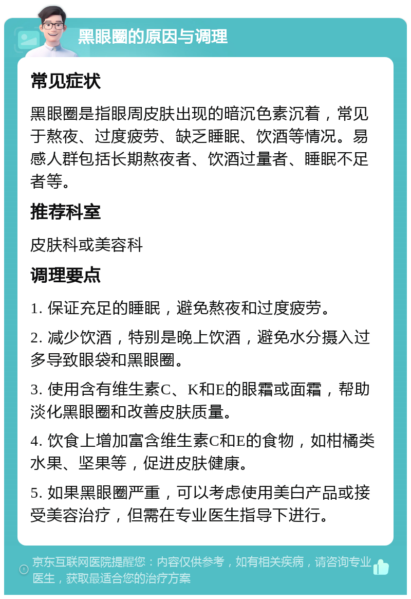 黑眼圈的原因与调理 常见症状 黑眼圈是指眼周皮肤出现的暗沉色素沉着，常见于熬夜、过度疲劳、缺乏睡眠、饮酒等情况。易感人群包括长期熬夜者、饮酒过量者、睡眠不足者等。 推荐科室 皮肤科或美容科 调理要点 1. 保证充足的睡眠，避免熬夜和过度疲劳。 2. 减少饮酒，特别是晚上饮酒，避免水分摄入过多导致眼袋和黑眼圈。 3. 使用含有维生素C、K和E的眼霜或面霜，帮助淡化黑眼圈和改善皮肤质量。 4. 饮食上增加富含维生素C和E的食物，如柑橘类水果、坚果等，促进皮肤健康。 5. 如果黑眼圈严重，可以考虑使用美白产品或接受美容治疗，但需在专业医生指导下进行。