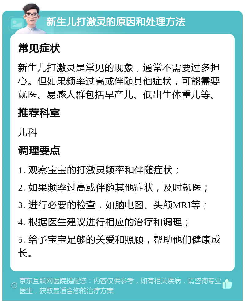 新生儿打激灵的原因和处理方法 常见症状 新生儿打激灵是常见的现象，通常不需要过多担心。但如果频率过高或伴随其他症状，可能需要就医。易感人群包括早产儿、低出生体重儿等。 推荐科室 儿科 调理要点 1. 观察宝宝的打激灵频率和伴随症状； 2. 如果频率过高或伴随其他症状，及时就医； 3. 进行必要的检查，如脑电图、头颅MRI等； 4. 根据医生建议进行相应的治疗和调理； 5. 给予宝宝足够的关爱和照顾，帮助他们健康成长。