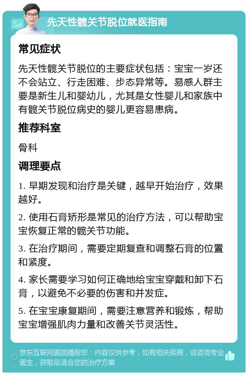 先天性髋关节脱位就医指南 常见症状 先天性髋关节脱位的主要症状包括：宝宝一岁还不会站立、行走困难、步态异常等。易感人群主要是新生儿和婴幼儿，尤其是女性婴儿和家族中有髋关节脱位病史的婴儿更容易患病。 推荐科室 骨科 调理要点 1. 早期发现和治疗是关键，越早开始治疗，效果越好。 2. 使用石膏矫形是常见的治疗方法，可以帮助宝宝恢复正常的髋关节功能。 3. 在治疗期间，需要定期复查和调整石膏的位置和紧度。 4. 家长需要学习如何正确地给宝宝穿戴和卸下石膏，以避免不必要的伤害和并发症。 5. 在宝宝康复期间，需要注意营养和锻炼，帮助宝宝增强肌肉力量和改善关节灵活性。